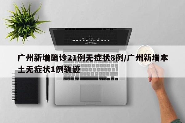 广州新增确诊21例无症状8例/广州新增本土无症状1例轨迹