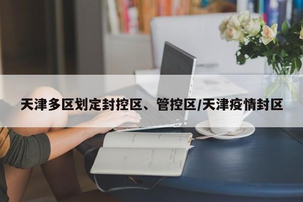 天津多区划定封控区、管控区/天津疫情封区